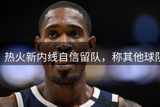 热火新内线自信留队，称其他球队错失良机